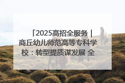2025高招全服务｜商丘幼儿师范高等专科学校：转型提质谋发展 全力推进高水平综合性应用型高等专科学校建设