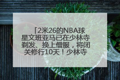 2米26的NBA球星文班亚马已在少林寺剃发、换上僧服，将闭关修行10天！少林寺回应：人在寺里
