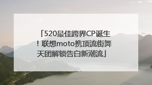 520最佳跨界CP诞生！联想moto携顶流街舞天团解锁告白新潮流