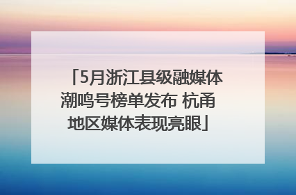 5月浙江县级融媒体潮鸣号榜单发布 杭甬地区媒体表现亮眼
