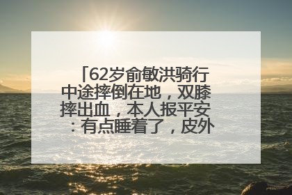 62岁俞敏洪骑行中途摔倒在地，双膝摔出血，本人报平安：有点睡着了，皮外伤，不用担心